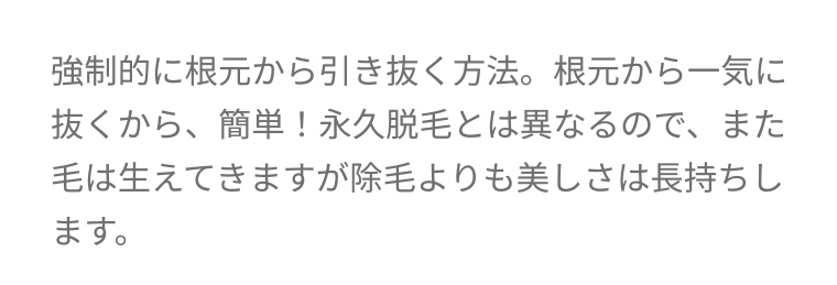 強制的に根元から引き抜く方法。 根元から一気に抜くから、簡単! 永久脱毛とは異なるので、 また毛は生えてきますが除毛よりも美しさは長持ちします。