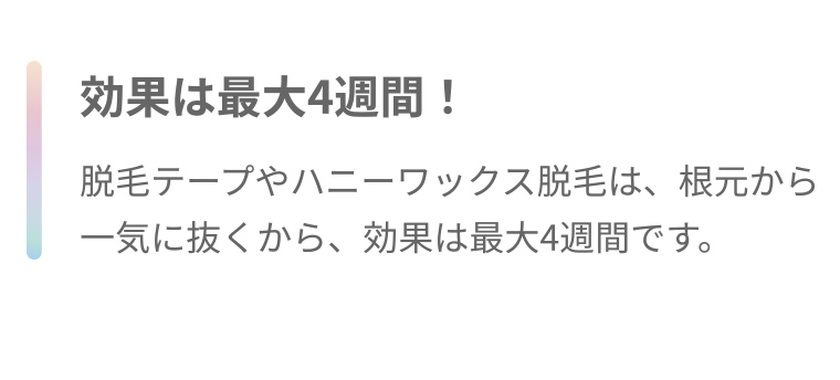 効果は最大4週間! 脱毛テープやハニーワックス脱毛は、根元から一気に抜くから、効果は最大4週間です。