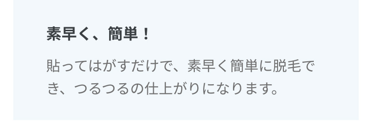 素早く、簡単! 貼ってはがすだけで、素早く簡単に脱毛でき、つるつるの仕上がりになります。