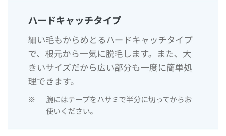 ハードキャッチタイプ 細い毛もからめとるハードキャッチタイプで、根元から一気に脱毛します。また、大きいサイズだから広い部分も一度に簡単処理できます。