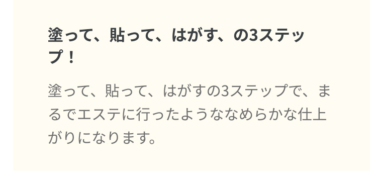 塗って、貼って、はがす、の3ステップ! 塗って、貼って、はがすの3ステップで、まるでエステに行ったようななめらかな仕上がりになります。
