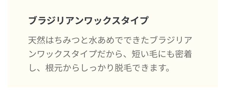 ブラジリアンワックスタイプ 天然はちみつと水あめでできたブラジリアンワックスタイプだから、 短い毛にも密着し、根元からしっかり脱毛できます。