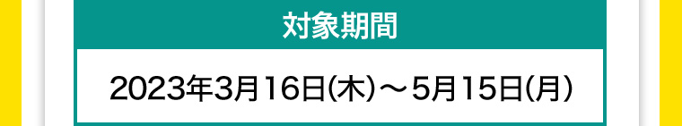 対象期間 2023年3月16日(木)~ 5月15日 (月)