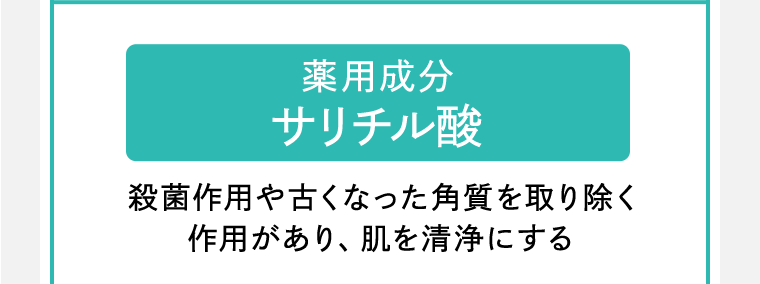 藥用成分サリチル酸 殺菌作用や古くなった角質を取り除く作用があり、肌を清浄にする