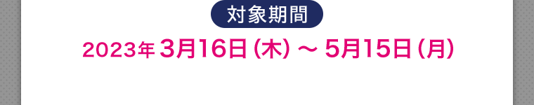 対象期間 2023年3月16日(木)~ 5月15日 (月)