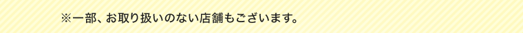 ※一部、お取り扱いのない店舗もございます。