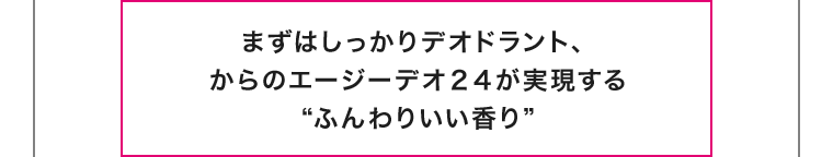 まずはしっかりデオドラント、からのエージーデオ24が実現する ふんわりいい香り