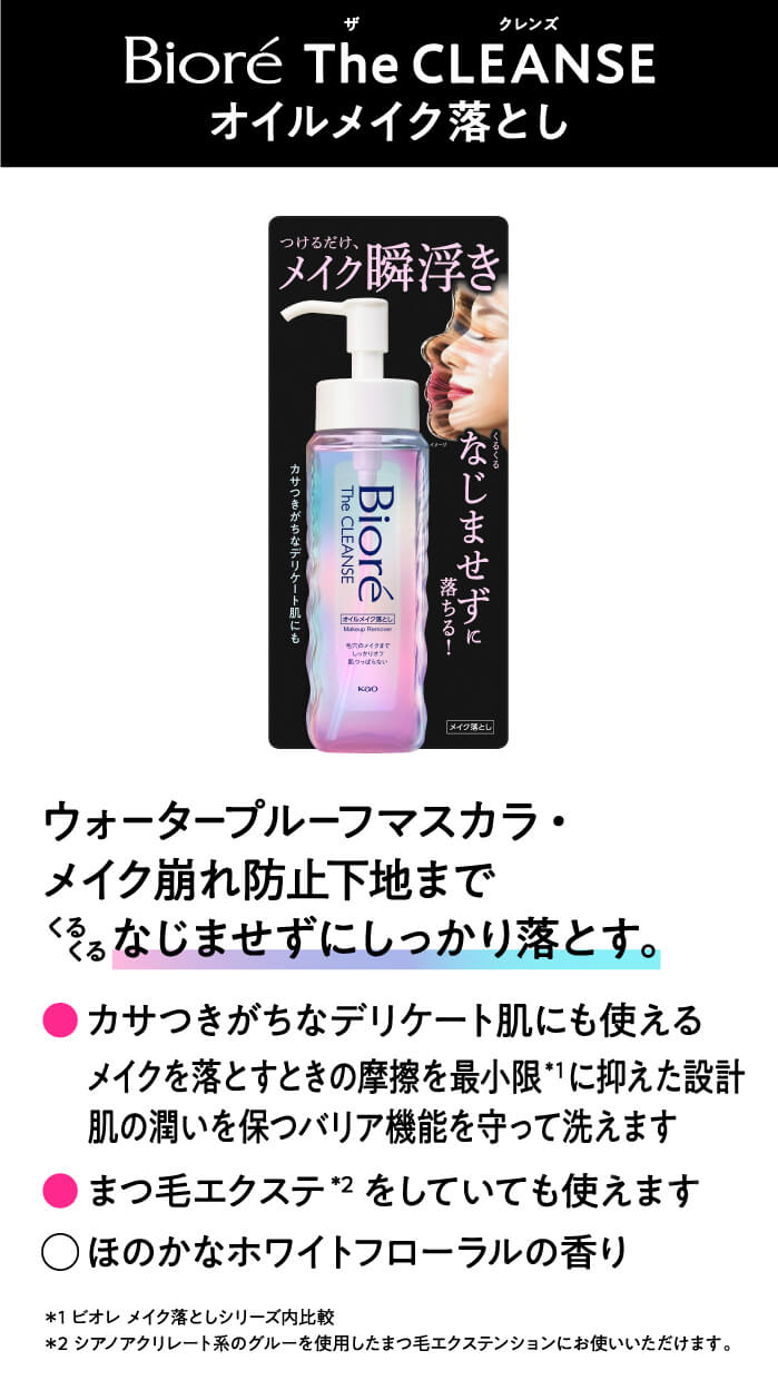 Biore The CLEANSE オイルメイク落とし　ウォータープローフマスカラ・メイク崩れ防止下地までくるくるまじませずにしっかり落とす。　・カサつきがちなデリケート肌ぬも使えるメイクを落とす時に摩擦を最小限*1に抑えた設計肌の潤いを保つバリア機能を守って洗えます・まつげのエクステ*2をしていても使えます　・ほのかなホワイトフローラルの香り *1ビオレメイク落としシリーズ内比較　*2シアノアクリレート系のグルーを使用したまつげエクステンションにお使いいただけます。