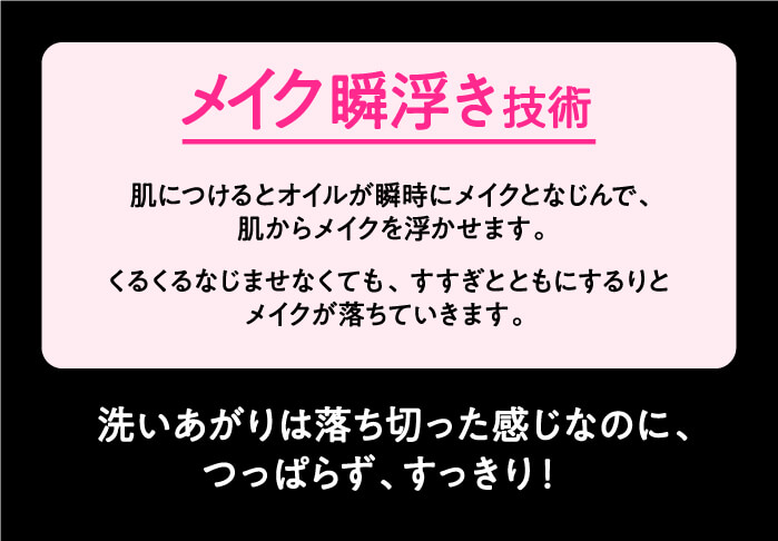 メイク瞬浮き技術　肌につけるとオイルが瞬時にメイクになじんで、肌からメイクを浮かせます。　くるくるなじませなくても、すすぎとともにするりとメイクが落ちていきます。　洗いあがりは落ちきった感じなのに、つっぱらず、すっきり！