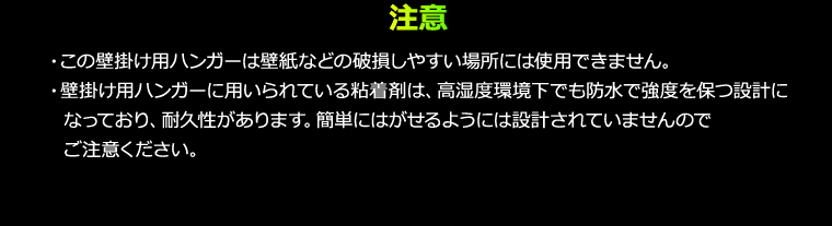 注意 ・この壁掛け用ハンガーは壁紙などの破損しやすい場所には使用できません。・壁掛け用ハンガーに用いられている粘着剤は、高湿度環境下でも防水で強度を保つ設計になっており、耐久性があります。簡単にはがせるようには設計されていませんのでご注意ください。