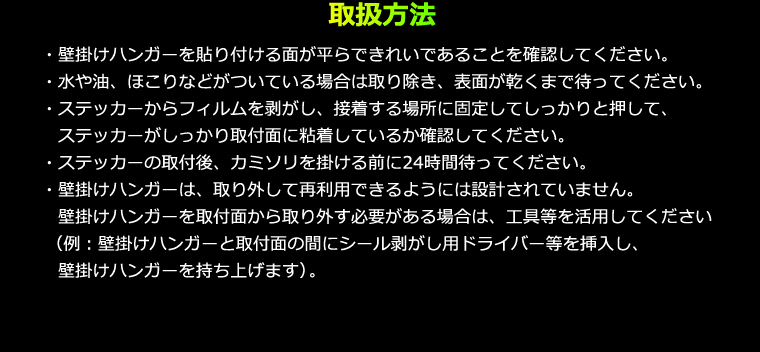 取扱方法 ・壁掛けハンガーを貼り付ける面が平らできれいであることを確認してください。・水や油、ほこりなどがついている場合は取り除き、表面が乾くまで待ってください。・ステッカーからフィルムを剥がし、接着する場所に固定してしっかりと押して、ステッカーがしっかり取付面に粘着しているか確認してください。・ステッカーの取付後、カミソリを掛ける前に24時間待ってください。・壁掛けハンガーは、取り外して再利用できるようには設計されていません。壁掛けハンガーを取付面から取り外す必要がある場合は、工具等を活用してください（例：壁掛けハンガーと取付面の間にシール剥がし用ドライバー等を挿入し、壁掛けハンガーを持ち上げます）。