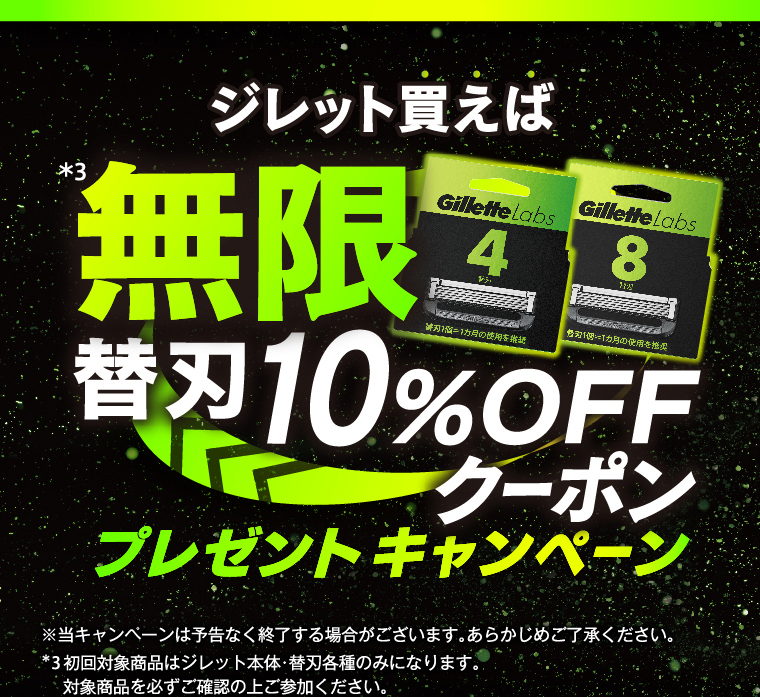 ジレット買えば*3無限替刃10％OFFクーポンプレゼントキャンペーン ※当キャンペーンは予告なく終了する場合がございます。あらかじめご了承ください。*3 初回対象商品はジレット本体・替刃各種のみになります。対象商品を必ずご確認の上ご参加ください。