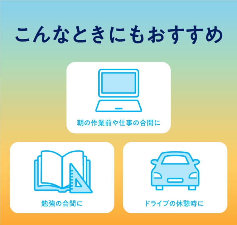 こんなときにもおすすめ　朝の作業前や仕事の合間に　勉強の合間に　ドライブの休憩時に