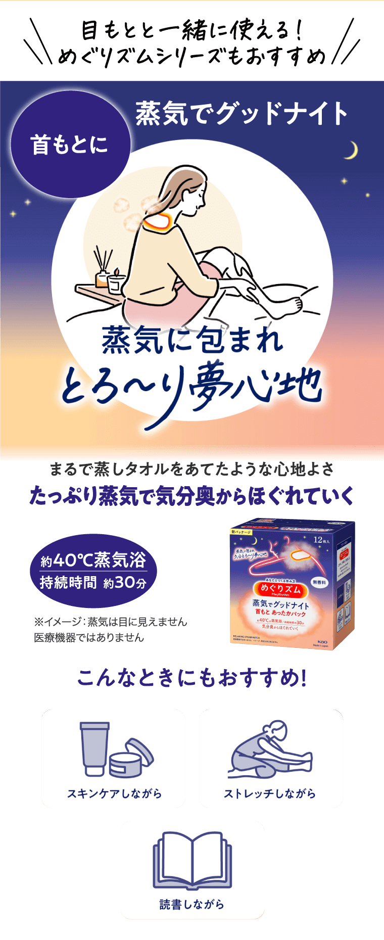 目もとと一緒に使える！めぐりズムシリーズもおすすめ 蒸気でグッドナイト 首もとに 蒸気に包まれとろーり夢心地 まるで蒸しタオルをあてたような心地よさたっぷり蒸気で気分奥からほぐれていく 約40℃蒸気浴 持続時間　約30分 ※イメージ：蒸気は目に見えません 医療機器ではありません こんなときにもおすすめ！ スキンケアしながら　ストレッチしながら　読書しながら