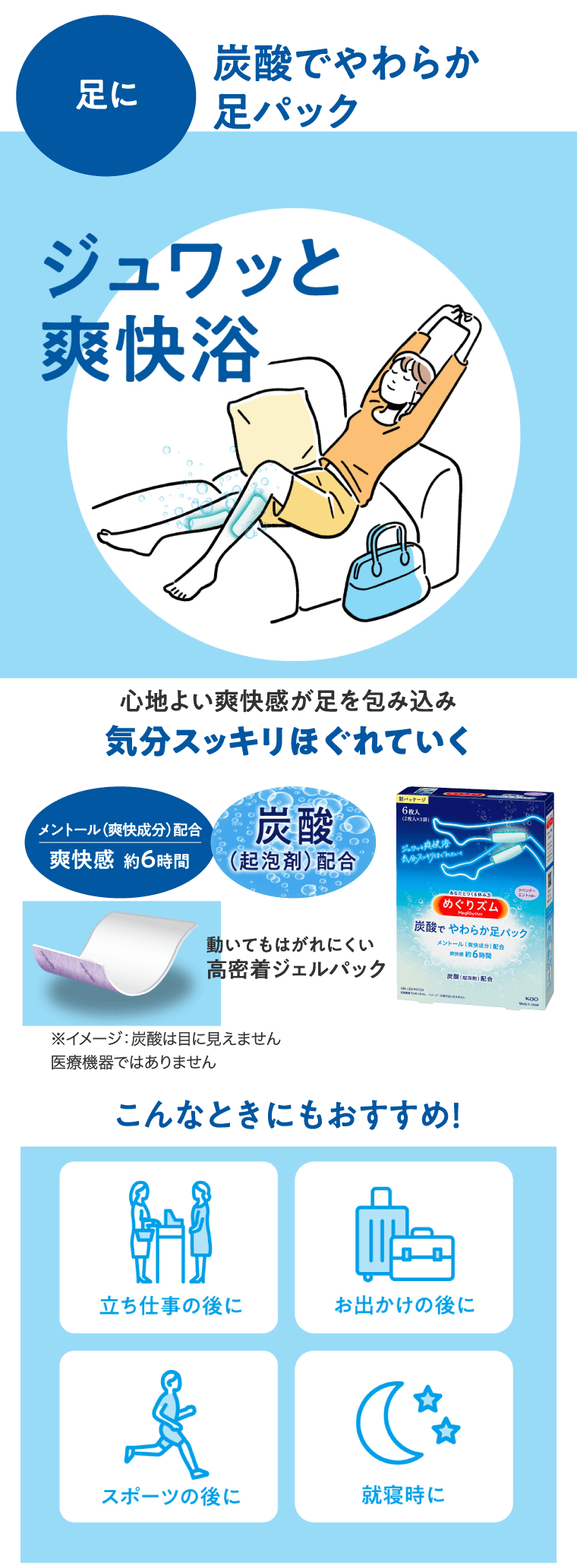 炭酸でやわらか足パック　足に ジュワッと爽快浴 心地よい爽快感が足を包み込み気分スッキリほぐれていく メントール（爽快成分）配合 爽快感　約６時間 炭酸（起泡剤）配合 動いてもはがれにくい高密着ジェルパック ※イメージ：炭酸は目に見えません医療機器ではありません こんなときにもおすすめ！立ち仕事の後に　お出かけ前の後に　スポーツの後に　就寝時に