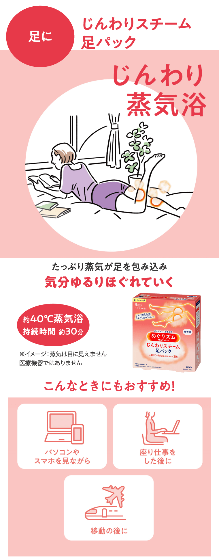 じんわりスチーム足パック 足に じんわり蒸気浴　たっぷり蒸気が足を包み込み気分ゆるりほぐれていく 約40℃蒸気浴 持続時間　約30分 ※イメージ：蒸気は目に見えません医療機器ではありません こんなときにもおすすめ！パソコンやスマホを見ながら　座り仕事をした後に　移動の後に