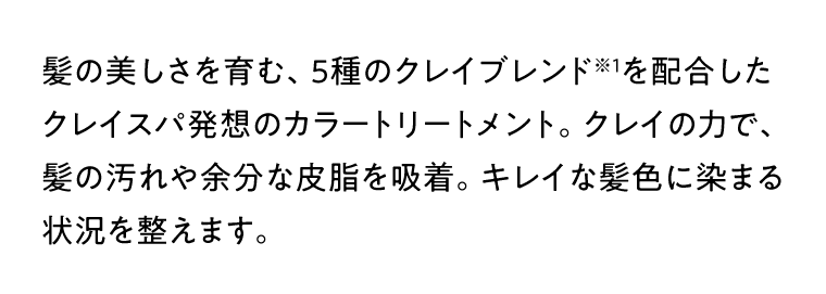 髪の美しさを育む、5種のクレイブレンド※1を配合したクレイスパ発想のカラートリートメント。クレイの力で、髪の汚れや余分な皮脂を吸着。キレイな髪色に染まる状況を整えます。