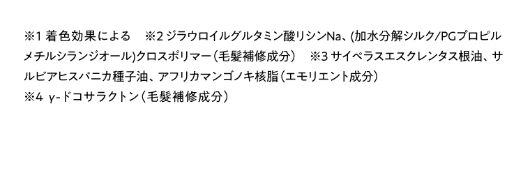 ※1 着色効果による　※2 ジラウロイルグルタミン酸リシンNa、(加水分解シルク/PGプロピルメチルシランジオール)クロスポリマー（毛髪補修成分）　※3 サイペラスエスクレンタス根油、サルビアヒスパニカ種子油、アフリカマンゴノキ核脂（エモリエント成分）※4  γ-ドコサラクトン（毛髮補修成分）