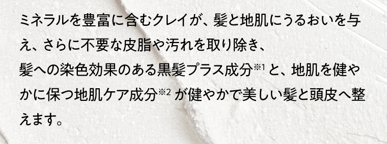 ミネラルを豊富に含むクレイが、髪と地肌にうるおいを与え、さらに不要な皮脂や汚れを取り除き、髪への染色効果のある黒髪プラス成分※1 と、地肌を健やかに保つ地肌ケア成分※2 が健やかで美しい髪と頭皮へ整えます。