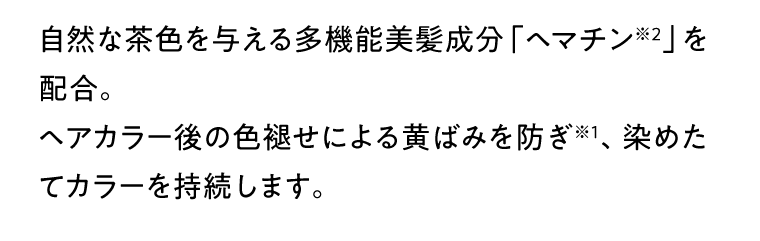 自然な茶色を与える多機能美髪成分「ヘマチン※2」を配合。ヘアカラー後の色褪せによる黄ばみを防ぎ※1、染めたてカラーを持続します。