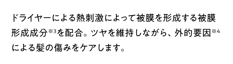 ドライヤーによる熱刺激によって被膜を形成する被膜形成成分※3を配合。ツヤを維持しながら、外的要因※4による髪の傷みをケアします。