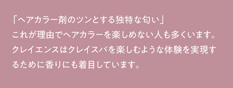 「ヘアカラー剤のツンとする独特な匂い」 これが理由でヘアカラーを楽しめない人も多くいます。クレイエンスはクレイスパを楽しむような体験を実現するために香りにも着目しています。
