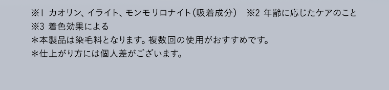 ※１ カオリン、イライト、モンモリロナイト（吸着成分）  ※2 年齢に応じたケアのこと　※3 着色効果による　＊本製品は染毛料となります。複数回の使用がおすすめです。　＊仕上がり方には個人差がございます。