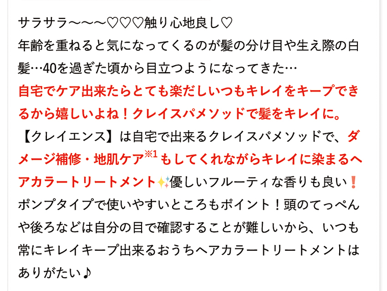 サラサラ??????触り心地良し?　年齢を重ねると気になってくるのが髪の分け目や生え際の白髪…40過ぎた頃から目立つようになってきた…　自宅でケア出来たらとても楽だしいつもキレイをキープできるから嬉しいよね！クレイスパメソッドで髪をキレイに。【クレイエンス】は自宅で出来るクレイスパメソッドで、ダメージ補修・地肌ケア※1もしてくれながらキレイに染まるヘアカラートリートメント　優しいフルーティな香りも良い！ポンプタイプで使いやすいところもポイント！頭のてっぺんや後ろなどは自分の目で確認することが難しいから、いつも常にキレイキープ出来るおうちヘアカラートリートメントはありがたい♪
