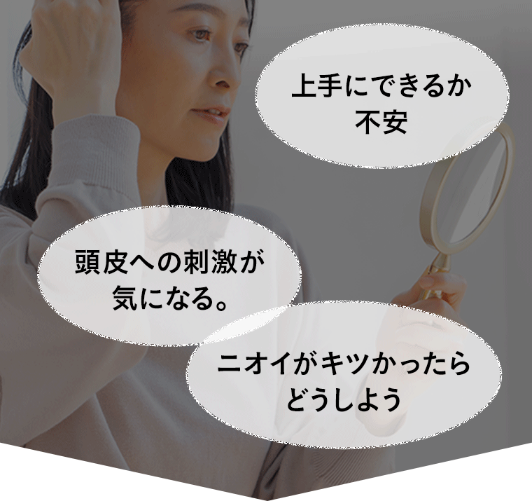 「上手にできるか不安」「頭皮への刺激が気になる。」「ニオイがキツかったらどうしよう