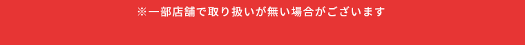 ※一部店舗で取り扱いが無い場合がございます
