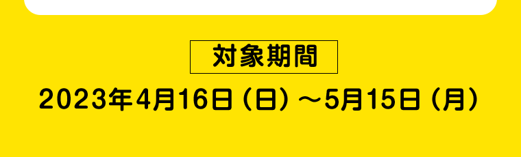 【対象期間】2023年4月16日（日）〜5月15日（月）