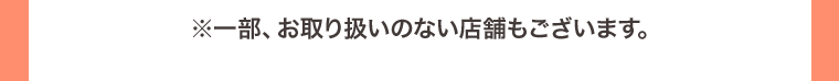 ※一部、お取り扱いのない店舗もございます。
