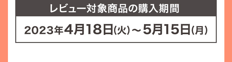 レビュー対象商品の購入期間 2023年4月18日 (火)~5月15日(月)