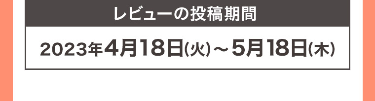 レビューの投稿期間 2023年4月18日 (火) ~ 5月18日 (木)