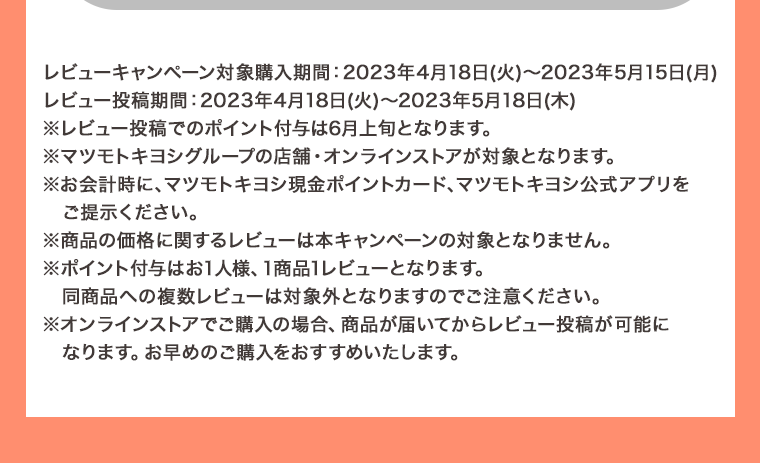 レビューキャンペーン対象購入期間: 2023年4月18日 (火) ~ 2023年5月15日 (月) レビュー投稿期間: 2023年4月18日 (火) ~ 2023年5月18日(木)※レビュー投稿でのポイント付与は6月上旬となります。 ※マツモトキヨシグループの店舗・オンラインストアが対象となります。 ※お会計時に、マツモトキヨシ現金ポイントカード、マツモトキヨシ公式アプリをご提示ください。 ※商品の価格に関するレビューは本キャンペーンの対象となりません。 ※ポイント付与はお1人様、1商品1レビューとなります。同商品への複数レビューは対象外となりますのでご注意ください。 ※オンラインストアでご購入の場合、商品が届いてからレビュー投稿が可能になります。 お早めのご購入をおすすめいたします。