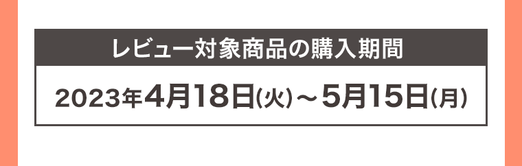 レビュー対象商品の購入期間 2023年4月18日 (火) ~ 5月15日 (月)
