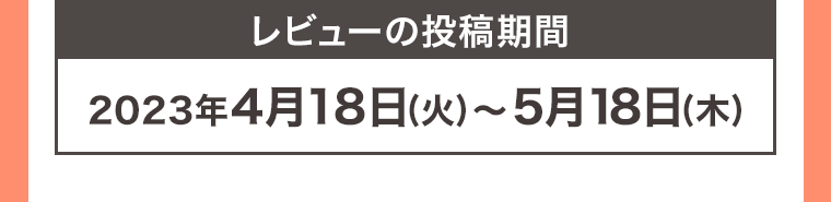 レビューの投稿期間 2023年4月18日 (火) ~ 5月18日 (木)