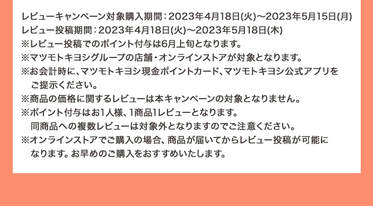 レビューキャンペーン対象購入期間: 2023年4月18日 (火) ~ 2023年5月15日 (月) レビュー投稿期間: 2023年4月18日 (火) ~ 2023年5月18日(木)※レビュー投稿でのポイント付与は6月上旬となります。 ※マツモトキヨシグループの店舗・オンラインストアが対象となります。 ※お会計時に、マツモトキヨシ現金ポイントカード、マツモトキヨシ公式アプリをご提示ください。 ※商品の価格に関するレビューは本キャンペーンの対象となりません。 ※ポイント付与はお1人様、1商品1レビューとなります。 同商品への複数レビューは対象外となりますのでご注意ください。 ※オンラインストアでご購入の場合、 商品が届いてからレビュー投稿が可能になります。 お早めのご購入をおすすめいたします。