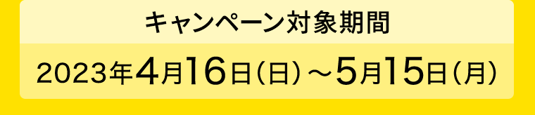 【キャンペーン対象期間】2023年4月16日（日）?5月15日（月）