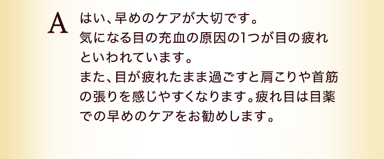 はい、早めのケアが大切です。気になる目の充血の原因の1つが目の疲れといわれています。また、目が疲れたまま過ごすと肩こりや首筋の張りを感じやすくなります。疲れ目は目薬での早めのケアをお勧めします。