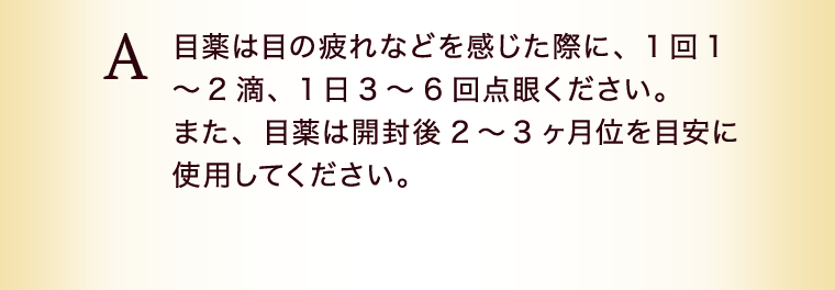 目薬は目の疲れなどを感じた際に、1回1～2滴、1日3～6回点眼ください。また、目薬は開封後2～3ヶ月位を目安に使用してください。