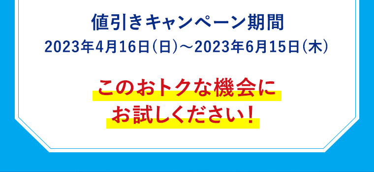値引きキャンペーン期間2023年4月16日（日）～2023年6月15日（木）このおトクな機会にお試しください！