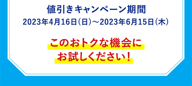 値引きキャンペーン期間2023年4月16日（日）～2023年6月15日（木）このおトクな機会にお試しください！