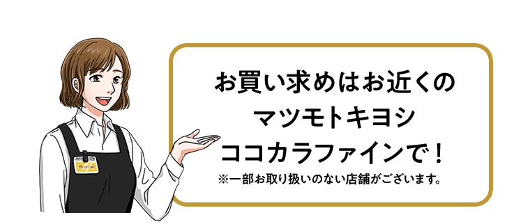 お買い求めはお近くのマツモトキヨシ　ココカラファインで！※一部お取り扱いのない店舗がございます。