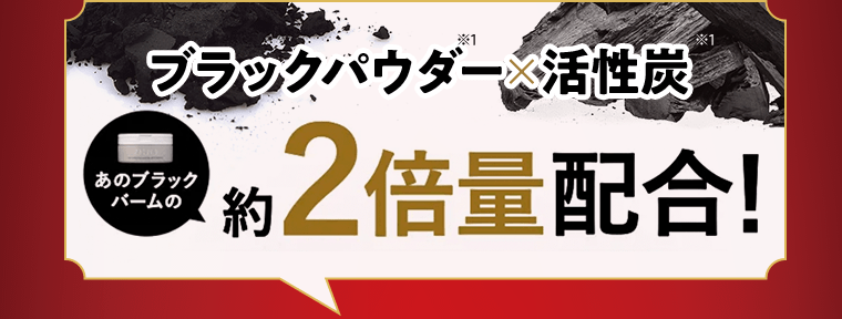 ブラックパウダー(※2)×活性炭　あのブラックバームの約2倍量配合！