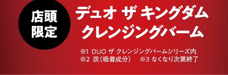 【店頭限定】デュオ ザ キングダム クレンジングバーム　※1 DUO ザ クレンジングバームシリーズ内　※2 炭（吸着成分）　※3 なくなり次第終了