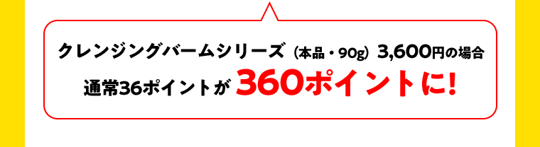 クレンジングバームシリーズ（本品・90g）3,600円の場合　通常36ポイントが360ポイントに！