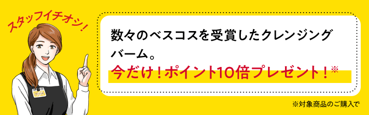 スタッフイチオシ！数々のベスコスを受賞したクレンジングバーム。今だけ！ポイント10倍プレゼント！※対象商品のご購入で