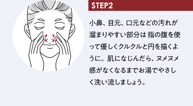 STEP2｜小鼻、目元、口元などの汚れが溜まりやすい部分は 指の腹を使って優しくクルクルと円を描くように。 肌になじんだら、ヌメヌメ感がなくなるまでお湯でやさしく洗い流しましょう。