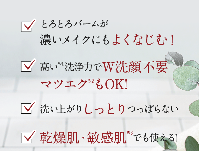 □とろとろバームが濃いメイクにもよくなじむ！　□高い(※1)洗浄力でW洗顔不要　マツエク(※2)もOK！　□洗い上がりしっとりつっぱらない　□乾燥肌・敏感肌(※3)でも使える！